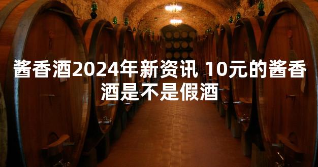 酱香酒2024年新资讯 10元的酱香酒是不是假酒